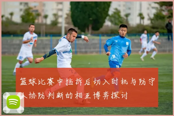 篮球比赛中挡拆后切入时机与防守人协防判断的相互博弈探讨