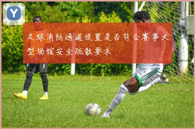 足球消防通道设置是否符合赛事大型场馆安全疏散要求