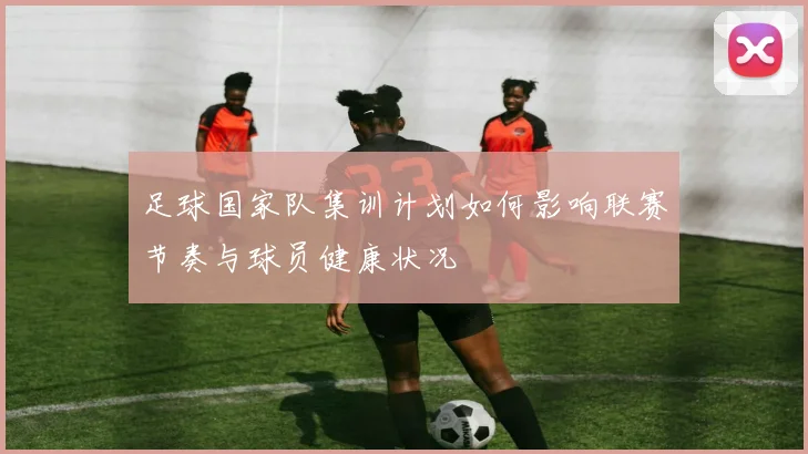 足球国家队集训计划如何影响联赛节奏与球员健康状况