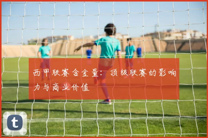西甲联赛含金量：顶级联赛的影响力与商业价值
